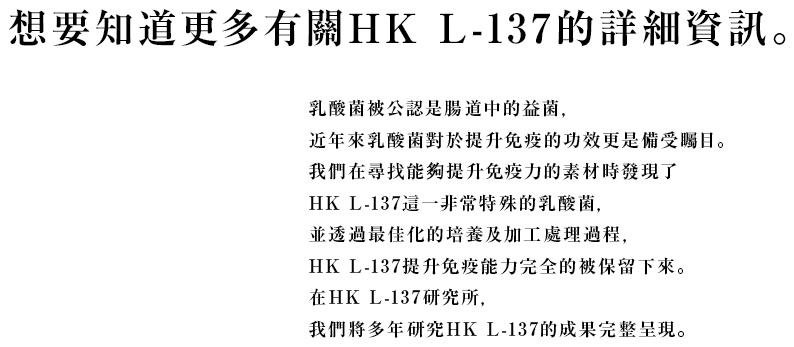 想要知道更多有關HK L-137的詳細資訊。乳酸菌被公認是腸道中的益菌, 近年來乳酸菌對於提升免疫的功效更是備受矚目。 我們在尋找能夠提升免疫力的素材時發現了 HK L-137這一非常特殊的乳酸菌, 並透過最佳化的培養及加工處理過程, HK L-137提升免疫能力完全的被保留下來。 在HK L-137研究所, 我們將多年研究HK L-137的成果完整呈現。
