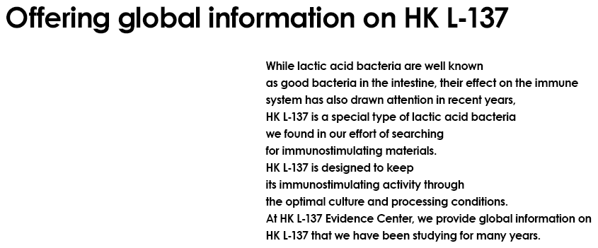 Offering global information on HK L-137 While lactic acid bacteria are well known as good bacteria in the intestine, their effect on the immune system has also drawn attention in recent years, HK L-137 is a special type of lactic acid bacteria we found in our effort of searching for immunostimulating materials. HK L-137 is designed to keep its immunostimulating activity through the optimal culture and processing conditions. At HK L-137 Evidence Center, we provide global information on HK L-137 that we have been studying for many years.